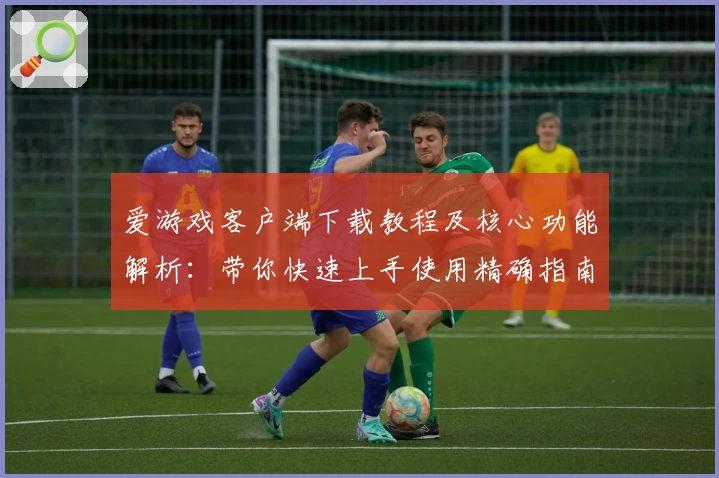 爱游戏客户端下载教程及核心功能解析：带你快速上手使用精确指南