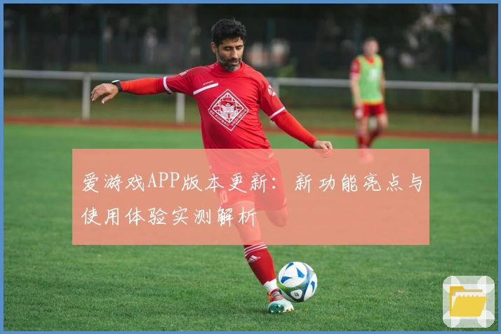 爱游戏APP版本更新：新功能亮点与使用体验实测解析