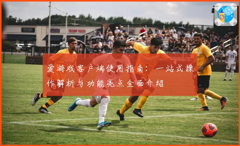 爱游戏客户端使用指南：一站式操作解析与功能亮点全面介绍