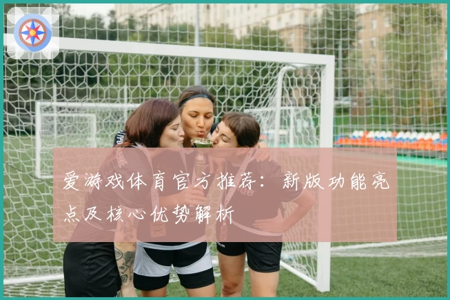爱游戏体育官方推荐：新版功能亮点及核心优势解析